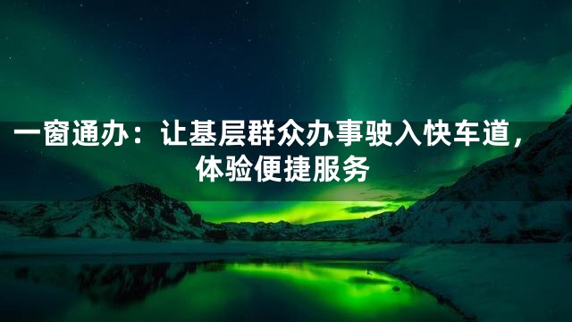 一窗通办：让基层群众办事驶入快车道，体验便捷服务