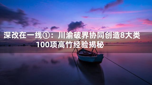 深改在一线①：川渝破界协同创造8大类100项高竹经验揭秘