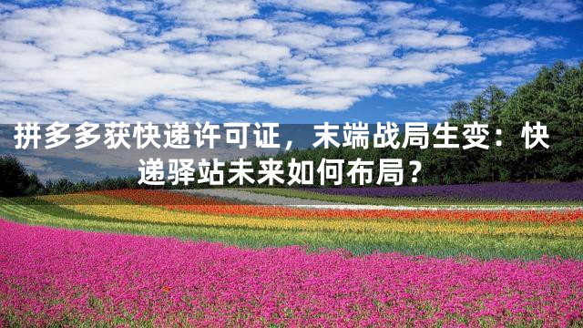 拼多多获快递许可证，末端战局生变：快递驿站未来如何布局？