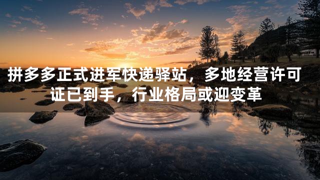 拼多多正式进军快递驿站，多地经营许可证已到手，行业格局或迎变革