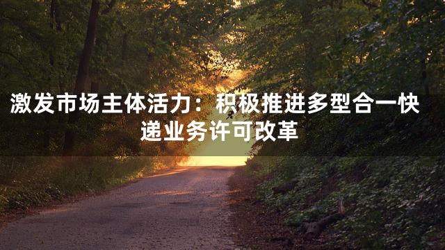 激发市场主体活力：积极推进多型合一快递业务许可改革