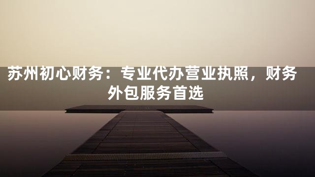 苏州初心财务：专业代办营业执照，财务外包服务首选