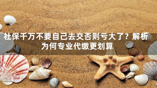 社保千万不要自己去交否则亏大了？解析为何专业代缴更划算