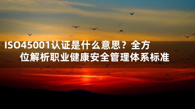 ISO45001认证是什么意思？全方位解析职业健康安全管理体系标准