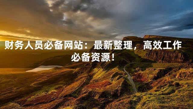 财务人员必备网站：最新整理，高效工作必备资源！