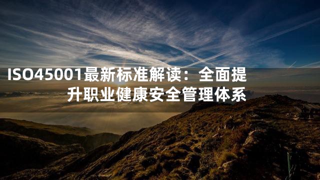 ISO45001最新标准解读：全面提升职业健康安全管理体系
