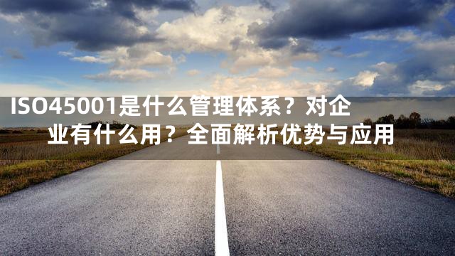 ISO45001是什么管理体系？对企业有什么用？全面解析优势与应用