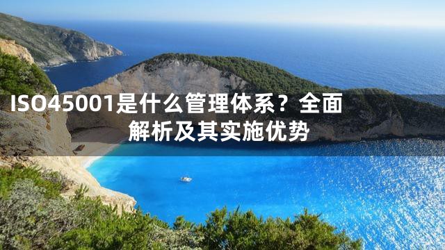 ISO45001是什么管理体系？全面解析及其实施优势