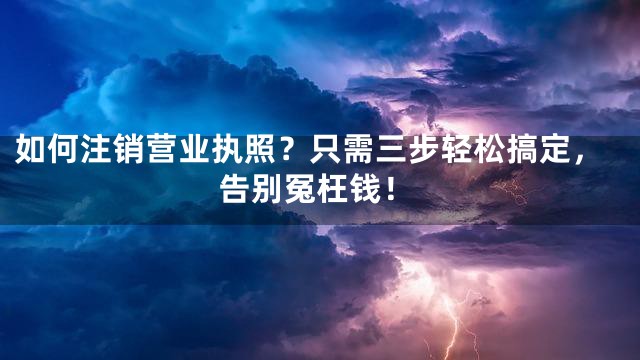 如何注销营业执照？只需三步轻松搞定，告别冤枉钱！