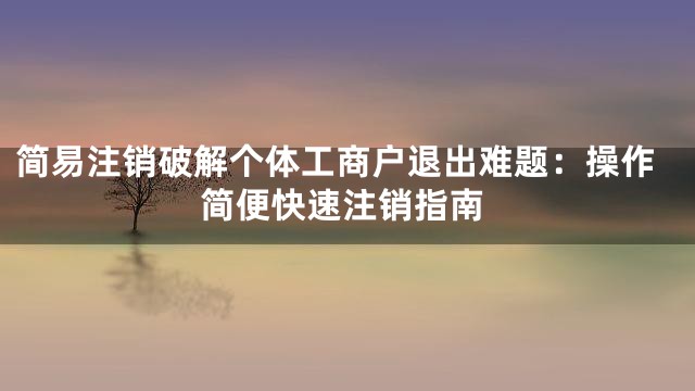 简易注销破解个体工商户退出难题：操作简便快速注销指南