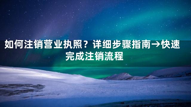 如何注销营业执照？详细步骤指南→快速完成注销流程