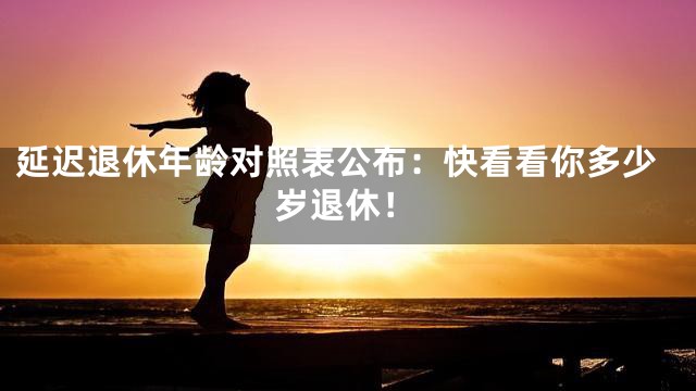 延迟退休年龄对照表公布：快看看你多少岁退休！
