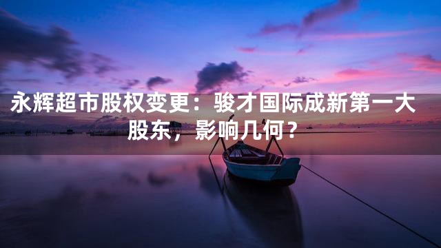 永辉超市股权变更：骏才国际成新第一大股东，影响几何？