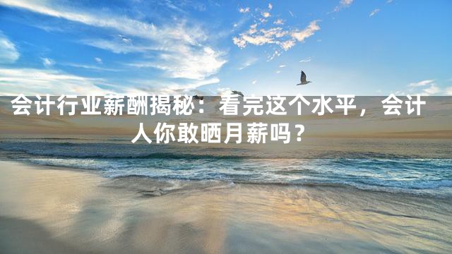 会计行业薪酬揭秘：看完这个水平，会计人你敢晒月薪吗？