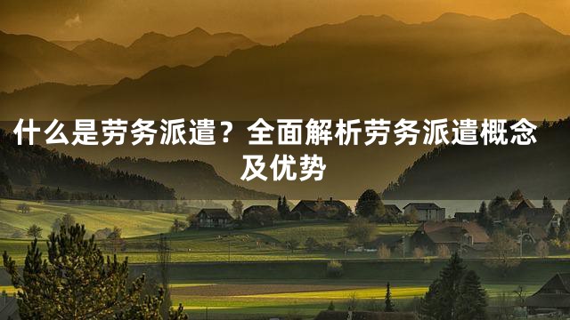 什么是劳务派遣？全面解析劳务派遣概念及优势