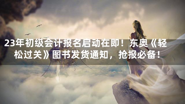 23年初级会计报名启动在即！东奥《轻松过关》图书发货通知，抢报必备！