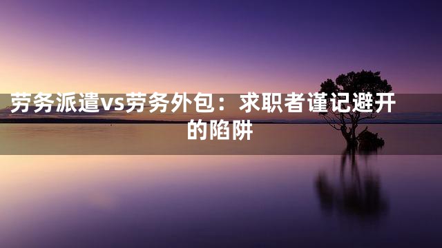 劳务派遣vs劳务外包：求职者谨记避开的陷阱
