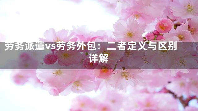 劳务派遣vs劳务外包：二者定义与区别详解