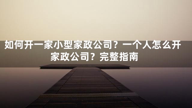 如何开一家小型家政公司？一个人怎么开家政公司？完整指南