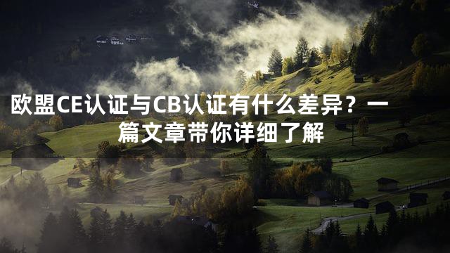 欧盟CE认证与CB认证有什么差异？一篇文章带你详细了解