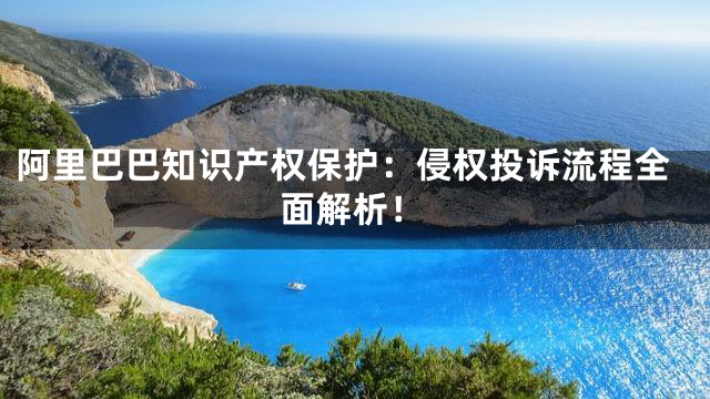 阿里巴巴知识产权保护：侵权投诉流程全面解析！