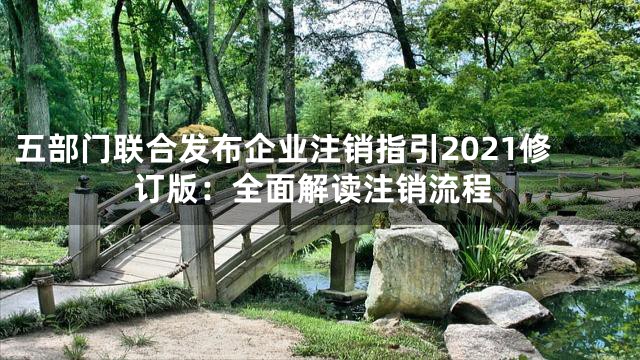 五部门联合发布企业注销指引2021修订版：全面解读注销流程