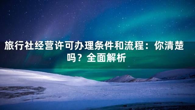 旅行社经营许可办理条件和流程：你清楚吗？全面解析