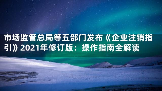 市场监管总局等五部门发布《企业注销指引》2021年修订版：操作指南全解读