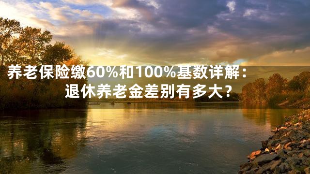 养老保险缴60%和100%基数详解：退休养老金差别有多大？