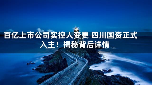 百亿上市公司实控人变更 四川国资正式入主！揭秘背后详情