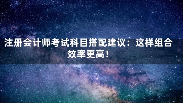 注册会计师考试科目搭配建议：这样组合效率更高！