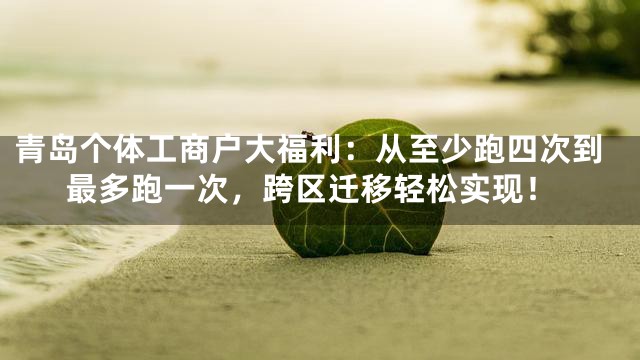 青岛个体工商户大福利：从至少跑四次到最多跑一次，跨区迁移轻松实现！