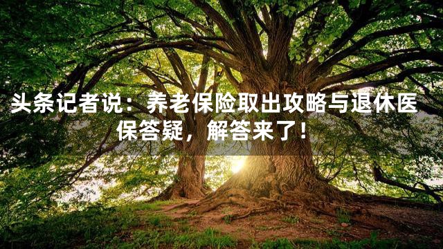 头条记者说：养老保险取出攻略与退休医保答疑，解答来了！