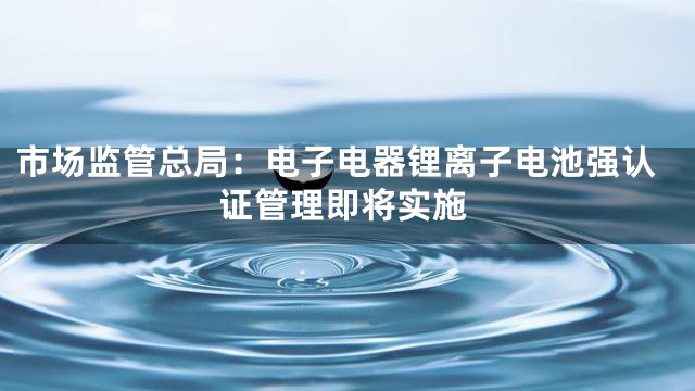 市场监管总局：电子电器锂离子电池强认证管理即将实施