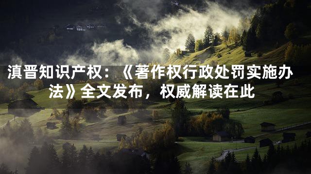 滇晋知识产权：《著作权行政处罚实施办法》全文发布，权威解读在此