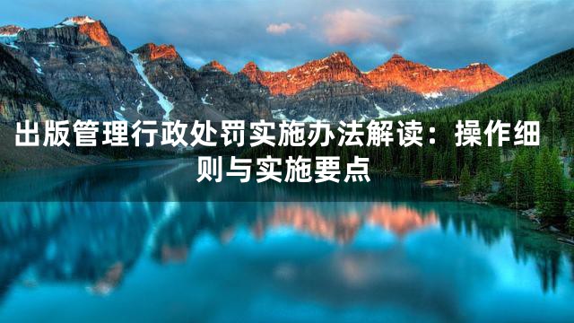 出版管理行政处罚实施办法解读：操作细则与实施要点