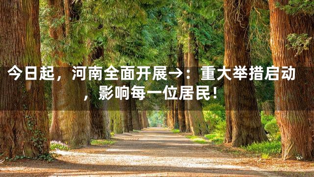 今日起，河南全面开展→：重大举措启动，影响每一位居民！