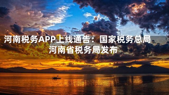 河南税务APP上线通告：国家税务总局河南省税务局发布