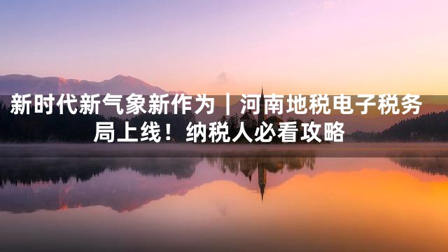 新时代新气象新作为｜河南地税电子税务局上线！纳税人必看攻略