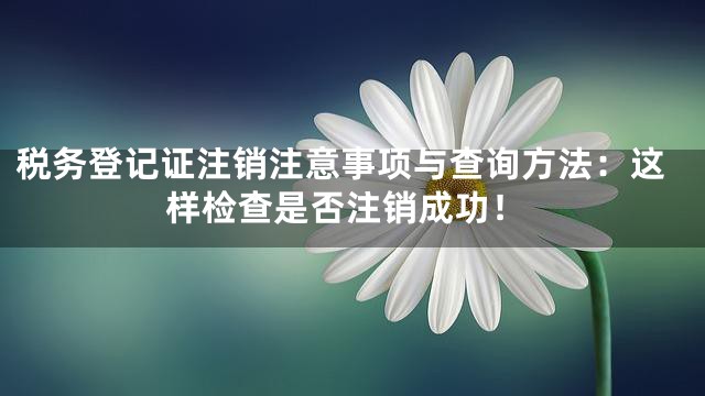 税务登记证注销注意事项与查询方法：这样检查是否注销成功！