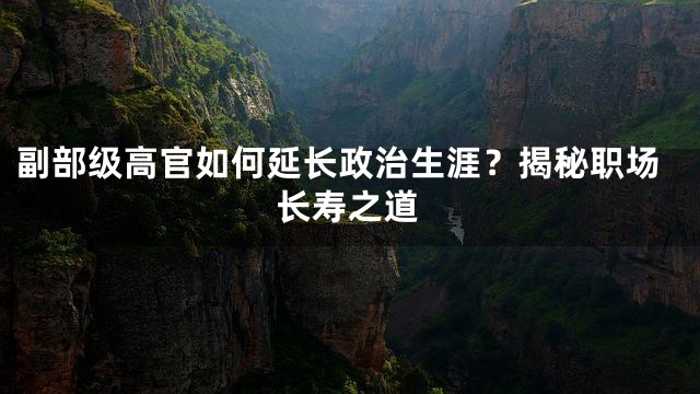 副部级高官如何延长政治生涯？揭秘职场长寿之道