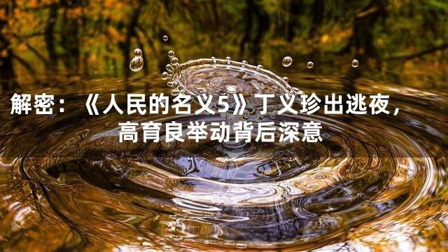 解密：《人民的名义5》丁义珍出逃夜，高育良举动背后深意