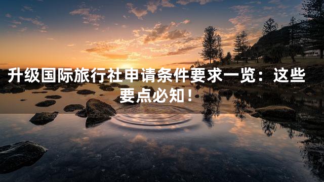升级国际旅行社申请条件要求一览：这些要点必知！