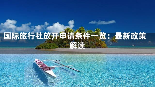国际旅行社放开申请条件一览：最新政策解读
