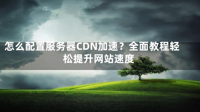怎么配置服务器CDN加速？全面教程轻松提升网站速度