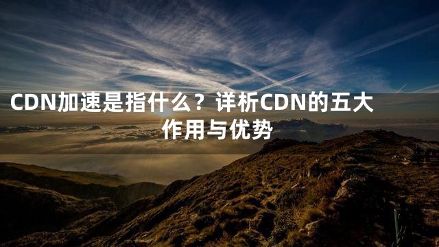 CDN加速是指什么？详析CDN的五大作用与优势