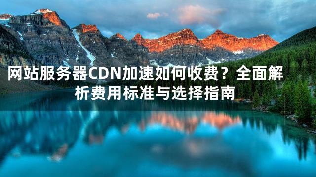 网站服务器CDN加速如何收费？全面解析费用标准与选择指南