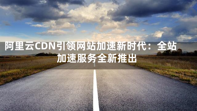 阿里云CDN引领网站加速新时代：全站加速服务全新推出