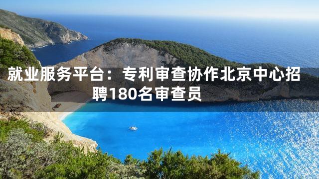 就业服务平台：专利审查协作北京中心招聘180名审查员