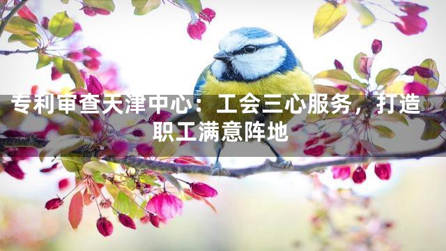 专利审查天津中心：工会三心服务，打造职工满意阵地